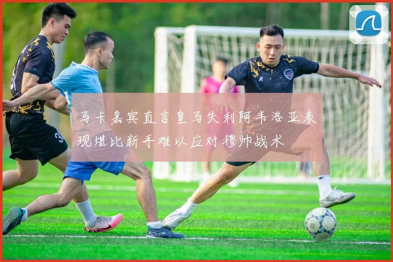 马卡嘉宾直言皇马失利阿韦洛亚表现堪比新手难以应对穆帅战术