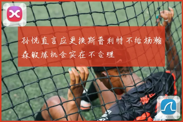 孙悦直言应更换斯普利特不给杨瀚森锻炼机会实在不合理