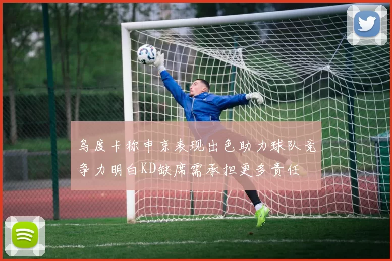 乌度卡称申京表现出色助力球队竞争力明白KD缺席需承担更多责任