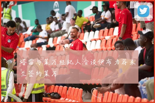塔雷与莱万经纪人洽谈伊布力荐米兰签约莱万
