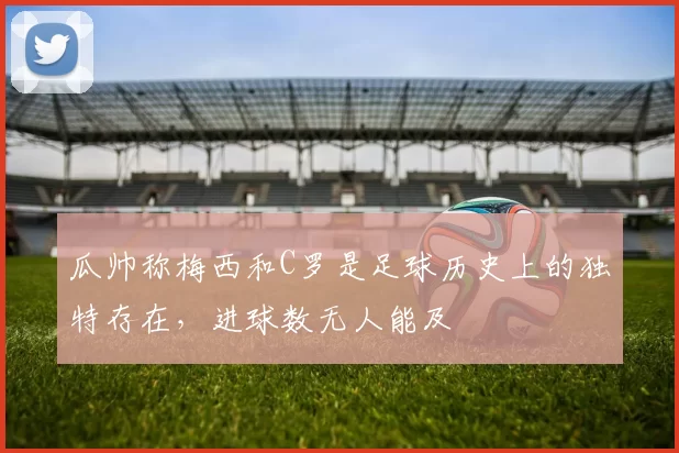 瓜帅称梅西和C罗是足球历史上的独特存在，进球数无人能及