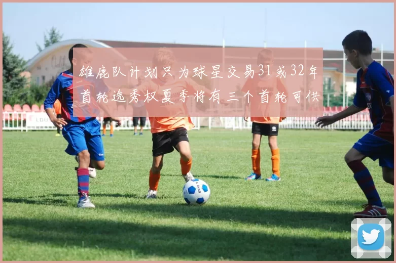 雄鹿队计划只为球星交易31或32年首轮选秀权夏季将有三个首轮可供交易