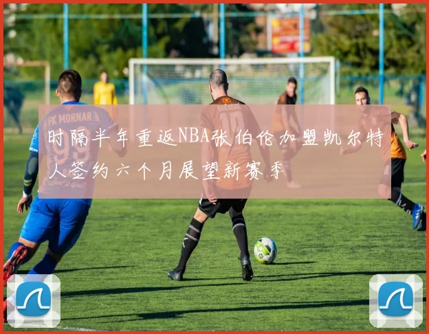 时隔半年重返NBA张伯伦加盟凯尔特人签约六个月展望新赛季