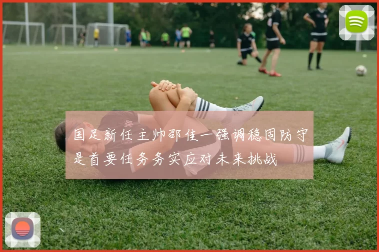 国足新任主帅邵佳一强调稳固防守是首要任务务实应对未来挑战