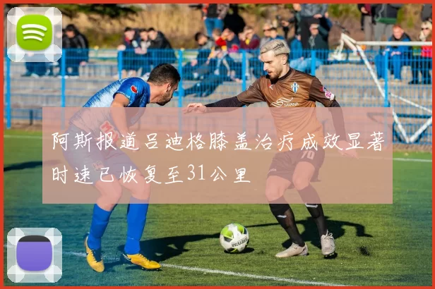 阿斯报道吕迪格膝盖治疗成效显著时速已恢复至31公里